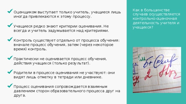 Как в большинстве случаев осуществляется контрольно-оценочная деятельность учителя и учащихся? Оценщиком выступает только учитель, учащиеся лишь иногда привлекаются к этому процессу. Учащиеся редко знают критерии оценивания. Не всегда и учитель задумывается над критериями. Контроль существует отдельно от процесса обучения: вначале процесс обучения, затем (через некоторое время) контроль. Практически не оценивается процесс обучения, действия учащихся (только результат). Родители в процессе оценивания не участвуют: они видят лишь отметку в тетради или дневнике. Процесс оценивания сопровождается взаимным давлением сторон образовательного процесса друг на друга. 2 