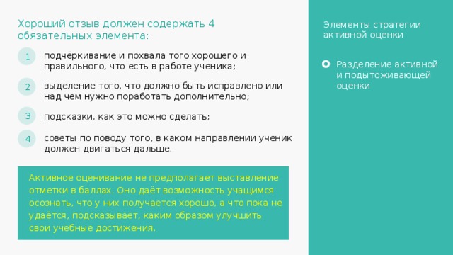 Хороший отзыв должен содержать 4 обязательных элемента: Элементы стратегии активной оценки 1 подчёркивание и похвала того хорошего и правильного, что есть в работе ученика; Разделение активной и подытоживающей оценки 2 выделение того, что должно быть исправлено или над чем нужно поработать дополнительно; 3 подсказки, как это можно сделать; 4 советы по поводу того, в каком направлении ученик должен двигаться дальше. Активное оценивание не предполагает выставление отметки в баллах. Оно даёт возможность учащимся осознать, что у них получается хорошо, а что пока не удаётся, подсказывает, каким образом улучшить свои учебные достижения. 16 
