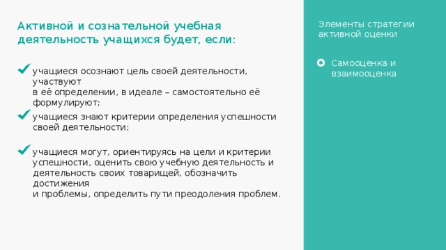 Элементы стратегии активной оценки Активной и сознательной учебная деятельность учащихся будет, если: Самооценка и взаимооценка учащиеся осознают цель своей деятельности, участвуют в её определении, в идеале – самостоятельно её формулируют; учащиеся знают критерии определения успешности своей деятельности; учащиеся могут, ориентируясь на цели и критерии успешности, оценить свою учебную деятельность и деятельность своих товарищей, обозначить достижения и проблемы, определить пути преодоления проблем. 20 