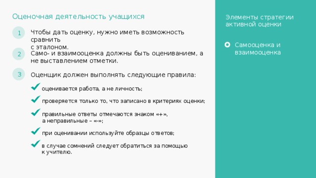 Оценочная деятельность учащихся Элементы стратегии активной оценки 1 Чтобы дать оценку, нужно иметь возможность сравнить с эталоном. Самооценка и взаимооценка 2 Само- и взаимооценка должны быть оцениванием, а не выставлением отметки. 3 Оценщик должен выполнять следующие правила: оценивается работа, а не личность; проверяется только то, что записано в критериях оценки; правильные ответы отмечаются знаком «+», а неправильные – «-»; при оценивании используйте образцы ответов; в случае сомнений следует обратиться за помощью к учителю. 21 