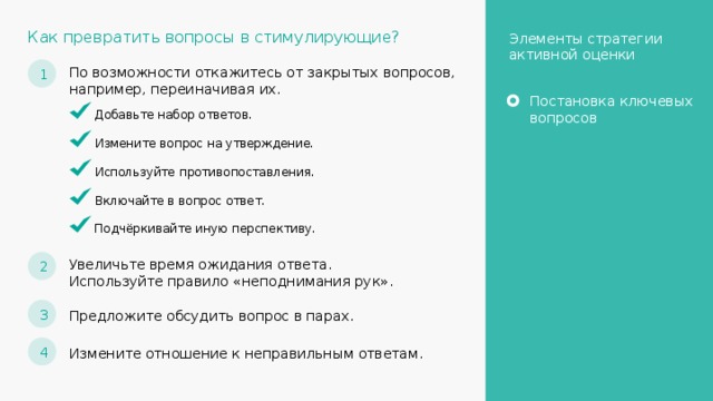 Как превратить вопросы в стимулирующие? Элементы стратегии активной оценки 1 По возможности откажитесь от закрытых вопросов, например, переиначивая их. Постановка ключевых вопросов Добавьте набор ответов. Измените вопрос на утверждение. Используйте противопоставления. Включайте в вопрос ответ. Подчёркивайте иную перспективу. 2 Увеличьте время ожидания ответа. Используйте правило «неподнимания рук». 3 Предложите обсудить вопрос в парах. 4 Измените отношение к неправильным ответам. 24 