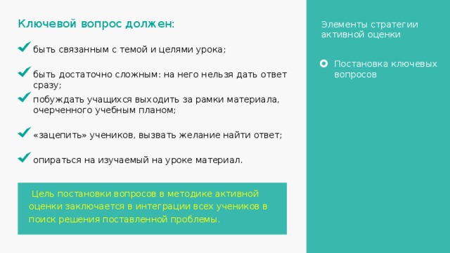 Ключевой вопрос должен: Элементы стратегии активной оценки быть связанным с темой и целями урока; Постановка ключевых вопросов быть достаточно сложным: на него нельзя дать ответ сразу; побуждать учащихся выходить за рамки материала, очерченного учебным планом; «зацепить» учеников, вызвать желание найти ответ; опираться на изучаемый на уроке материал.  Цель постановки вопросов в методике активной оценки заключается в интеграции всех учеников в поиск решения поставленной проблемы. 25 