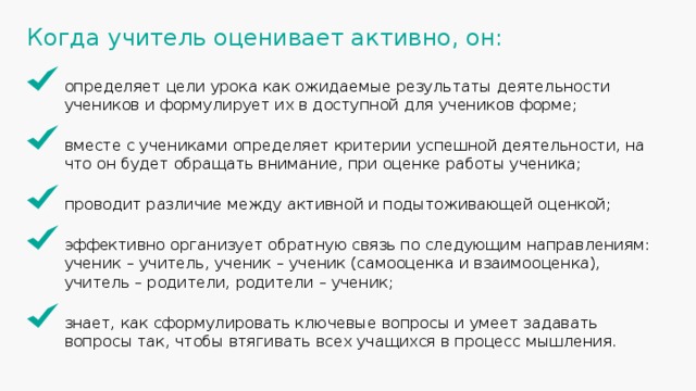 Когда учитель оценивает активно, он: определяет цели урока как ожидаемые результаты деятельности учеников и формулирует их в доступной для учеников форме; вместе с учениками определяет критерии успешной деятельности, на что он будет обращать внимание, при оценке работы ученика; проводит различие между активной и подытоживающей оценкой; эффективно организует обратную связь по следующим направлениям: ученик – учитель, ученик – ученик (самооценка и взаимооценка), учитель – родители, родители – ученик; знает, как сформулировать ключевые вопросы и умеет задавать вопросы так, чтобы втягивать всех учащихся в процесс мышления. 26 