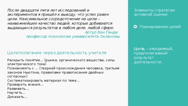 После двадцати пяти лет исследований и экспериментов я пришёл к выводу, что успех равен цели. Максимальное сосредоточение на цели – наиважнейшее качество людей, которые добиваются выдающихся результатов в любом деле, любой сфере. Элементы стратегии активной оценки Артур Ван Ганди, профессор психологии университета Оклахомы Планирование целей Цель – ожидаемый, предполагаемый результат деятельности. Целеполагание через деятельность учителя Раскрыть понятие… (рынка, органического вещества, силы электрического тока) Познакомить с … (теорией происхождения человека, третьим законом Ньютона, правилами правописания двойных согласных) Систематизировать материал по теме… Проверить знания… Развивать… Научить… Доказать… 4 