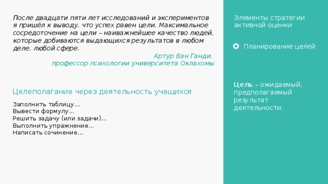 Элементы стратегии активной оценки После двадцати пяти лет исследований и экспериментов я пришёл к выводу, что успех равен цели. Максимальное сосредоточение на цели – наиважнейшее качество людей, которые добиваются выдающихся результатов в любом деле, любой сфере. Артур Ван Ганди, профессор психологии университета Оклахомы Планирование целей Цель – ожидаемый, предполагаемый результат деятельности. Целеполагание через деятельность учащихся Заполнить таблицу… Вывести формулу… Решить задачу (или задачи)… Выполнить упражнение… Написать сочинение… 6 