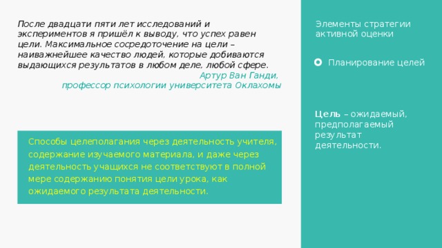Элементы стратегии активной оценки После двадцати пяти лет исследований и экспериментов я пришёл к выводу, что успех равен цели. Максимальное сосредоточение на цели – наиважнейшее качество людей, которые добиваются выдающихся результатов в любом деле, любой сфере. Артур Ван Ганди, профессор психологии университета Оклахомы Планирование целей Цель – ожидаемый, предполагаемый результат деятельности. Способы целеполагания через деятельность учителя, содержание изучаемого материала, и даже через деятельность учащихся не соответствуют в полной мере содержанию понятия цели урока, как ожидаемого результата деятельности. 7 