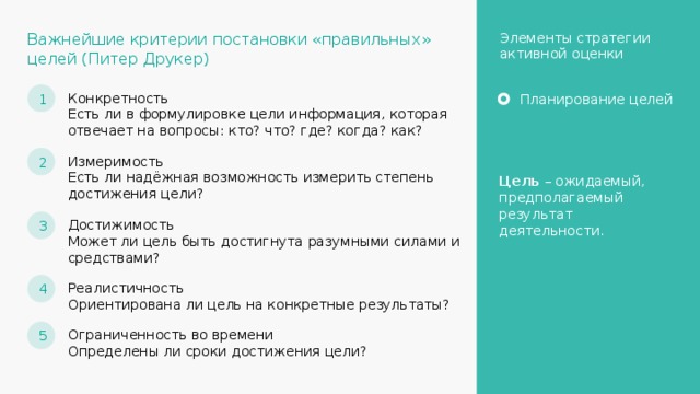 Элементы стратегии активной оценки Важнейшие критерии постановки «правильных» целей (Питер Друкер) 1 Конкретность Есть ли в формулировке цели информация, которая отвечает на вопросы: кто? что? где? когда? как? Планирование целей 2 Измеримость Есть ли надёжная возможность измерить степень достижения цели? Цель – ожидаемый, предполагаемый результат деятельности. 3 Достижимость Может ли цель быть достигнута разумными силами и средствами? 4 Реалистичность Ориентирована ли цель на конкретные результаты? 5 Ограниченность во времени Определены ли сроки достижения цели? 9 