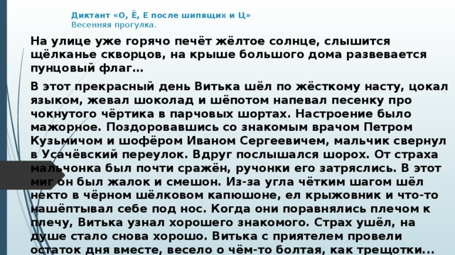 Диктант «О, Ё, Е после шипящих и Ц»  Весенняя прогулка.   На улице уже горячо печёт жёлтое солнце, слышится щёлканье скворцов, на крыше большого дома развевается пунцовый флаг… В этот прекрасный день Витька шёл по жёсткому насту, цокал языком, жевал шоколад и шёпотом напевал песенку про чокнутого чёртика в парчовых шортах. Настроение было мажорное. Поздоровавшись со знакомым врачом Петром Кузьмичом и шофёром Иваном Сергеевичем, мальчик свернул в Усачёвский переулок. Вдруг послышался шорох. От страха мальчонка был почти сражён, ручонки его затряслись. В этот миг он был жалок и смешон. Из-за угла чётким шагом шёл некто в чёрном шёлковом капюшоне, ел крыжовник и что-то нашёптывал себе под нос. Когда они поравнялись плечом к плечу, Витька узнал хорошего знакомого. Страх ушёл, на душе стало снова хорошо. Витька с приятелем провели остаток дня вместе, весело о чём-то болтая, как трещотки... Вечер уже ничем не был омрачён. 