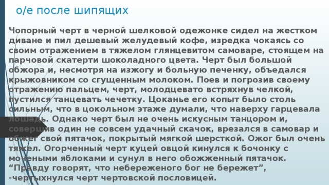 о/е после шипящих Чопорный черт в черной шелковой одежонке сидел на жестком диване и пил дешевый желудевый кофе, изредка чокаясь со своим отражением в тяжелом глянцевитом самоваре, стоящем на парчовой скатерти шоколадного цвета. Черт был большой обжора и, несмотря на изжогу и больную печенку, объедался крыжовником со сгущенным молоком. Поев и погрозив своему отражению пальцем, черт, молодцевато встряхнув челкой, пустился танцевать чечетку. Цоканье его копыт было столь сильным, что в цокольном этаже думали, что наверху гарцевала лошадь. Однако черт был не очень искусным танцором и, совершив один не совсем удачный скачок, врезался в самовар и обжег свой пятачок, покрытый мягкой шерсткой. Ожог был очень тяжел. Огорченный черт куцей овцой кинулся к бочонку с мочеными яблоками и сунул в него обожженный пятачок. “Правду говорят, что небереженого бог не бережет”, -чертыхнулся черт чертовской пословицей. 