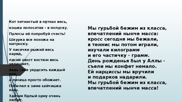  Кот п я тнистый в п я тнах весь, кошка п о л о сатая - в п о л о ску. П о л о сы её попробуй счесть! Шкурка вся похожа на матроску. У л и сички рыжий весь наряд, л и сий хвост костюм весь укр а шает, ведь себя укр а сить каждый рад, а л и с и ца просто обожает. Поб е лел к з и ме з а йчишка наш. З а йчик б е лый з и му очень любит. Серый фрак закинул он в шалаш: серый цвет з и мой его погубит.  Мы гурьбой бежим из кла сс а,  впечатлений нынче ма сс а:  кро сс  сегодня мы бежали,  в те нн ис мы потом играли,  изучали килогра мм  и его частичку - гра мм .  День рожденья был у А лл ы -  съели мы конфет немало.  Ей нарци сс ы мы вручили  и подарков надарили.  Мы гурьбой бежим из кла сс а,  впечатлений нынче ма сс а!   