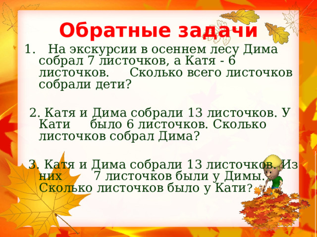 Обратные задачи  1. На экскурсии в осеннем лесу Дима собрал 7 листочков, а Катя - 6 листочков. Сколько всего листочков собрали дети?   2. Катя и Дима собрали 13 листочков. У Кати было 6 листочков. Сколько листочков собрал Дима?  3. Катя и Дима собрали 13 листочков. Из них 7 листочков были у Димы. Сколько листочков было у Кати ? 