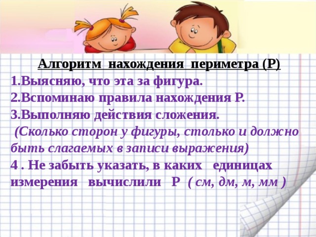 Алгоритм нахождения периметра (Р) 1.Выясняю, что эта за фигура. 2.Вспоминаю правила нахождения Р. 3.Выполняю действия сложения.  (Сколько сторон у фигуры, столько и должно быть слагаемых в записи выражения) 4 . Не забыть указать, в каких единицах измерения вычислили Р ( см, дм, м, мм )  