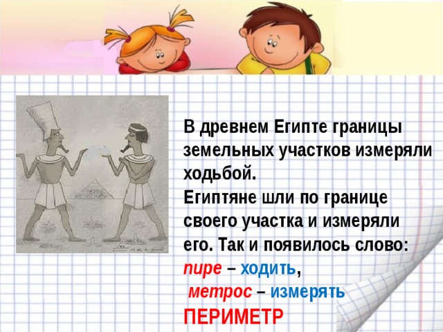В древнем Египте границы земельных участков измеряли ходьбой.  Египтяне шли по границе своего участка и измеряли его. Так и появилось слово: пире – ходить ,   метрос – измерять  ПЕРИМЕТР 