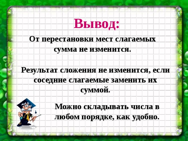 Вывод:  От перестановки мест слагаемых сумма не изменится. Результат сложения не изменится, если соседние слагаемые заменить их суммой. Можно складывать числа в любом порядке, как удобно. 