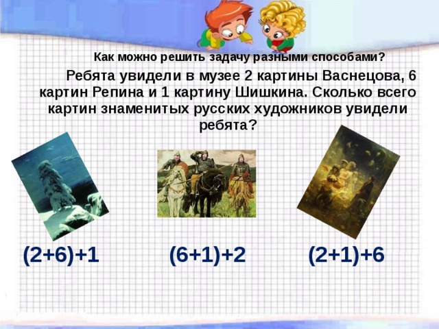   Как можно решить задачу разными способами?   Ребята увидели в музее 2 картины Васнецова, 6 картин Репина и 1 картину Шишкина. Сколько всего картин знаменитых русских художников увидели ребята ? (2+6)+1 (6+1)+2 (2+1)+6 