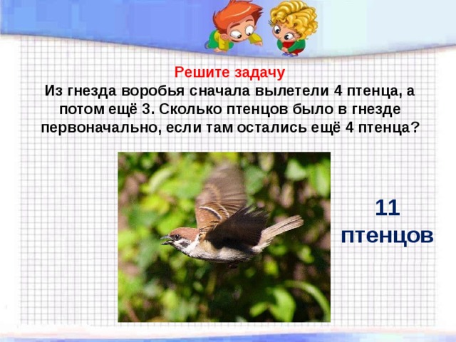 Решите задачу  Из гнезда воробья  сначала вылетели 4 птенца, а потом ещё 3. Сколько птенцов было в гнезде первоначально, если там остались ещё 4 птенца ? 11 птенцов 