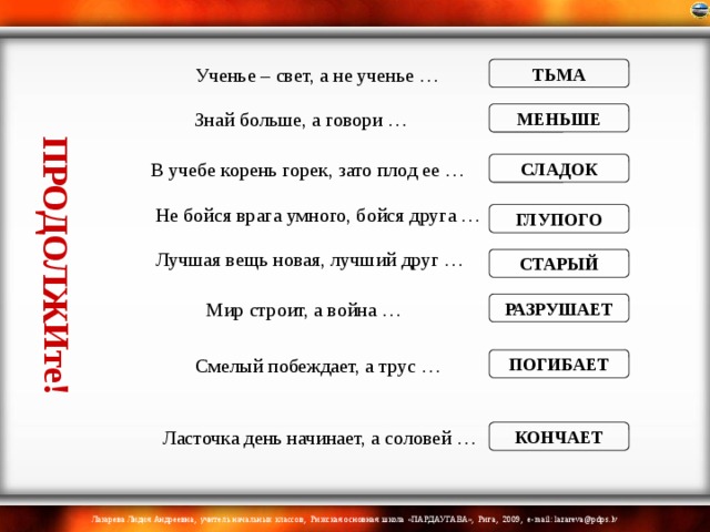 ПРОДОЛЖИте! Ученье – свет, а не ученье … ТЬМА Знай больше, а говори … МЕНЬШЕ В учебе корень горек, зато плод ее … СЛАДОК Не бойся врага умного, бойся друга … ГЛУПОГО Лучшая вещь новая, лучший друг … СТАРЫЙ Мир строит, а война … РАЗРУШАЕТ Смелый побеждает, а трус … ПОГИБАЕТ Ласточка день начинает, а соловей … КОНЧАЕТ 