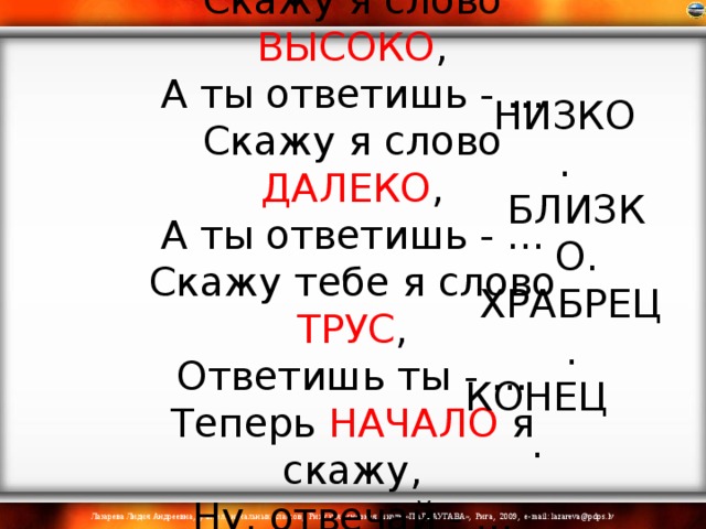 Скажу я слово ВЫСОКО ,  А ты ответишь - ...  Скажу я слово ДАЛЕКО ,  А ты ответишь - ...  Скажу тебе я слово ТРУС ,  Ответишь ты - ...  Теперь НАЧАЛО я скажу,  Ну, отвечай - ...    НИЗКО. БЛИЗКО. ХРАБРЕЦ. КОНЕЦ. 