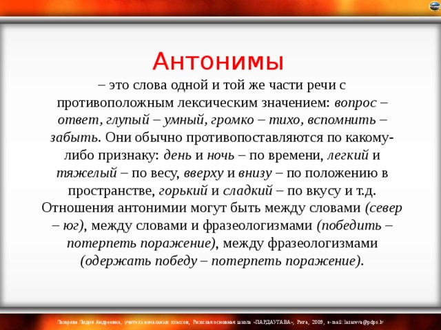 Антонимы  – это слова одной и той же части речи с противоположным лексическим значением: вопрос – ответ, глупый – умный, громко – тихо, вспомнить – забыть . Они обычно противопоставляются по какому-либо признаку: день и ночь – по времени, легкий и тяжелый – по весу, вверху и внизу – по положению в пространстве, горький и сладкий – по вкусу и т.д.  Отношения антонимии могут быть между словами (север – юг) , между словами и фразеологизмами (победить – потерпеть поражение) , между фразеологизмами (одержать победу – потерпеть поражение) .   