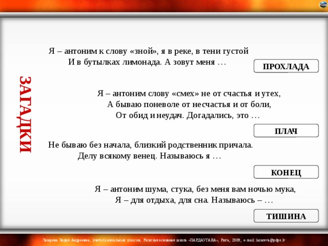 ЗАГАДКИ Я – антоним к слову «зной», я в реке, в тени густой  И в бутылках лимонада. А зовут меня … ПРОХЛАДА Я – антоним слову «смех» не от счастья и утех,  А бываю поневоле от несчастья и от боли,  От обид и неудач. Догадались, это … ПЛАЧ Не бываю без начала, близкий родственник причала.  Делу всякому венец. Называюсь я … КОНЕЦ Я – антоним шума, стука, без меня вам ночью мука,  Я – для отдыха, для сна. Называюсь – … ТИШИНА 