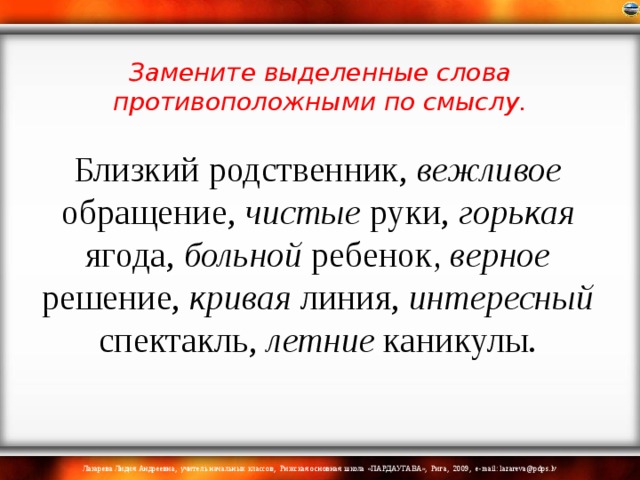 Близкий родственник, вежливое обращение, чистые руки, горькая ягода, больной ребенок , верное решение, кривая линия, интересный спектакль, летние каникулы. Замените выделенные слова противоположными по смыслу.   