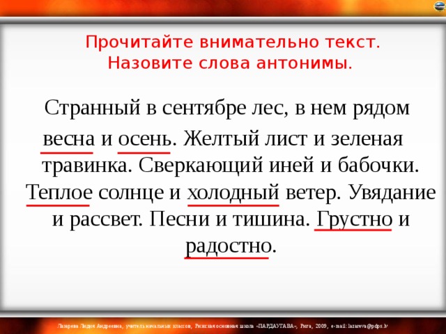 Прочитайте внимательно текст. Назовите слова антонимы.    Странный в сентябре лес, в нем рядом весна и осень. Желтый лист и зеленая травинка. Сверкающий иней и бабочки. Теплое солнце и холодный ветер. Увядание и рассвет. Песни и тишина. Грустно и радостно. 