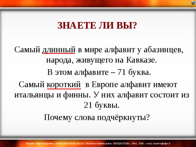 ЗНАЕТЕ ЛИ ВЫ?  Самый длинный в мире алфавит у абазинцев, народа, живущего на Кавказе.  В этом алфавите – 71 буква. Самый короткий в Европе алфавит имеют итальянцы и финны. У них алфавит состоит из 21 буквы. Почему слова подчёркнуты? 