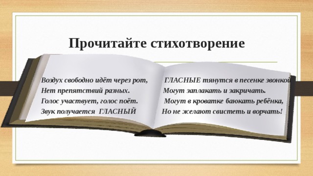 Прочитайте стихотворение Воздух свободно идёт через рот, ГЛАСНЫЕ тянутся в песенке звонкой Нет препятствий разных. Могут заплакать и закричать. Голос участвует, голос поёт. Могут в кроватке баюкать ребёнка, Звук получается ГЛАСНЫЙ Но не желают свистеть и ворчать!  
