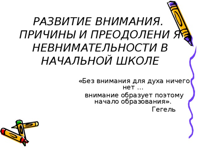 РАЗВИТИЕ ВНИМАНИЯ.  ПРИЧИНЫ И ПРЕОДОЛЕНИ Я НЕВНИМАТЕЛЬНОСТИ В НАЧАЛЬНОЙ ШКОЛЕ «Без внимания для духа ничего нет …  внимание образует поэтому  начало образования».    Гегель 
