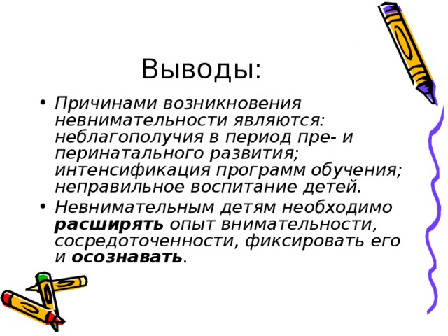 Выводы: Причинами возникновения невнимательности являются: неблагополучия в период пре- и перинатального развития; интенсификация программ обучения; неправильное воспитание детей. Невнимательным детям необходимо расширять опыт внимательности, сосредоточенности, фиксировать его и осознавать . 