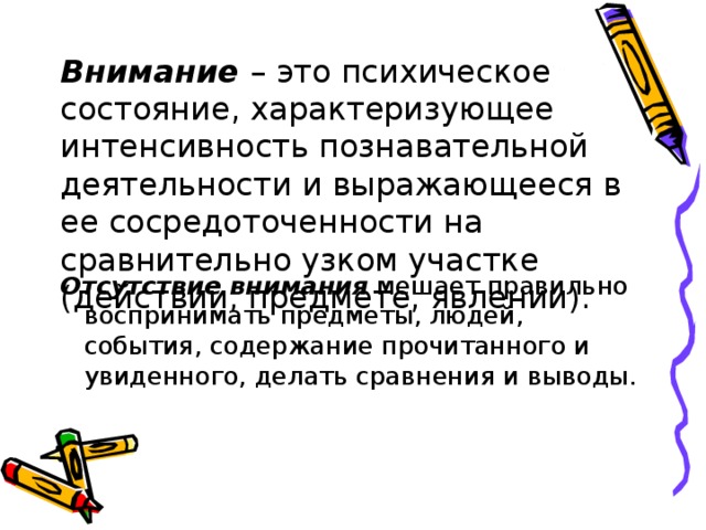 Внимание – это психическое состояние, характеризующее интенсивность познавательной деятельности и выражающееся в ее сосредоточенности на сравнительно узком участке (действии, предмете, явлении). Отсутствие внимания мешает правильно воспринимать предметы, людей, события, содержание прочитанного и увиденного, делать сравнения и выводы. 
