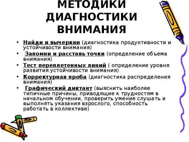 МЕТОДИКИ ДИАГНОСТИКИ ВНИМАНИЯ Найди и вычеркни (диагностика продуктивности и устойчивости внимания)  Запомни и расставь точки (определение объема внимания) Тест переплетенных линий ( определение уровня развития устойчивости внимания) Корректурная проба (диагностика распределения внимания)  Графический диктант (выяснить наиболее типичные причины, приводящие к трудностям в начальном обучении, проверить умение слушать и выполнять указания взрослого, способность работать в коллективе) 