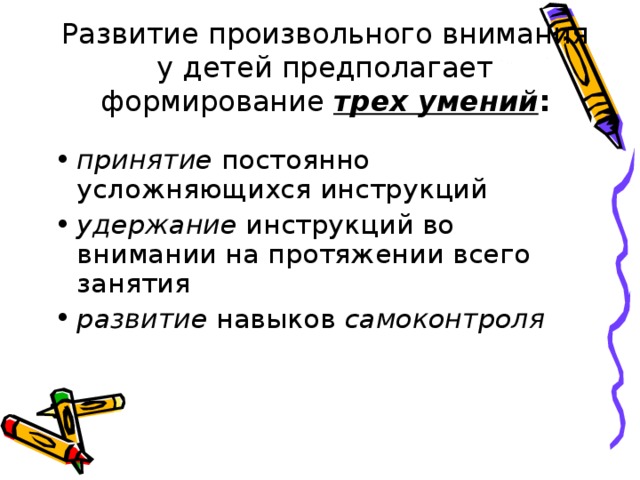  Развитие произвольного внимания у детей предполагает формирование трех умений :   принятие постоянно усложняющихся инструкций удержание инструкций во внимании на протяжении всего занятия развитие навыков самоконтроля 