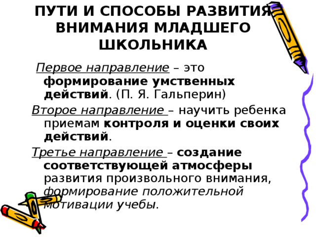 ПУТИ И СПОСОБЫ РАЗВИТИЯ ВНИМАНИЯ МЛАДШЕГО ШКОЛЬНИКА  Первое направление – это формирование умственных действий . (П. Я. Гальперин) Второе направление – научить ребенка приемам контроля и оценки своих действий . Третье направление – создание соответствующей атмосферы развития произвольного внимания, формирование положительной мотивации учебы .   