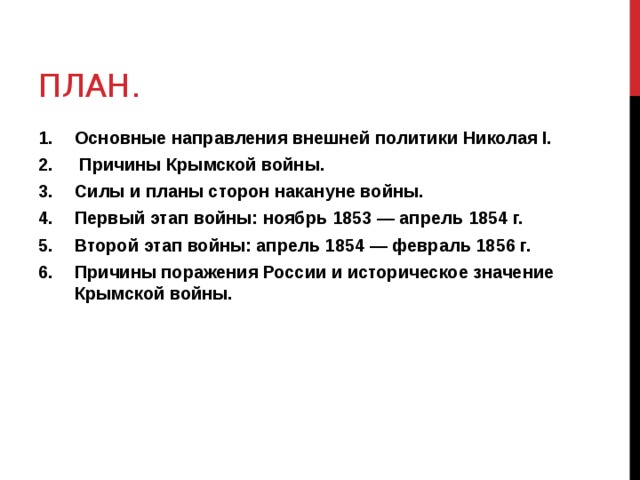 ПЛАН. Основные направления внешней политики Николая I.  Причины Крымской войны. Силы и планы сторон накануне войны. Первый этап войны: ноябрь 1853 — апрель 1854 г. Второй этап войны: апрель 1854 — февраль 1856 г. Причины поражения России и историческое значение Крымской войны. 