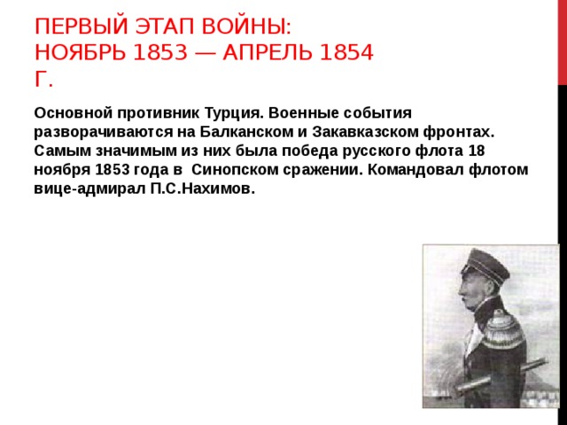 Первый этап войны: ноябрь 1853 — апрель 1854 г. Основной противник Турция. Военные события разворачиваются на Балканском и Закавказском фронтах. Самым значимым из них была победа русского флота 18 ноября 1853 года в Синопском сражении. Командовал флотом вице-адмирал П.С.Нахимов.  