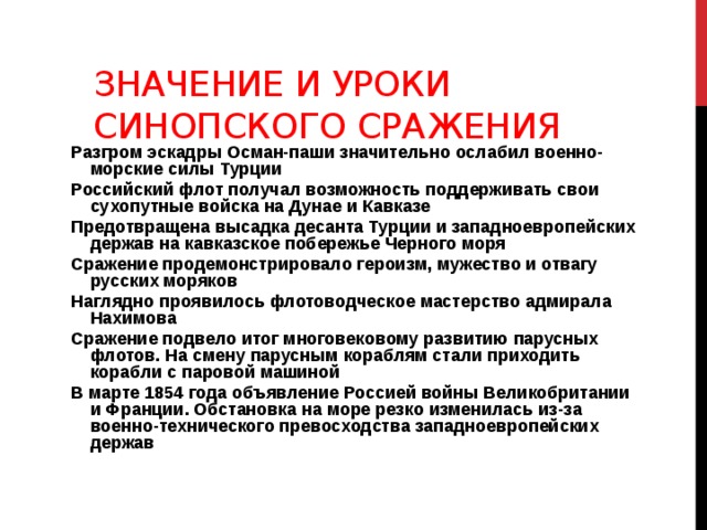 Значение и уроки Синопского сражения Разгром эскадры Осман-паши значительно ослабил военно-морские силы Турции Российский флот получал возможность поддерживать свои сухопутные войска на Дунае и Кавказе Предотвращена высадка десанта Турции и западноевропейских держав на кавказское побережье Черного моря Сражение продемонстрировало героизм, мужество и отвагу русских моряков Наглядно проявилось флотоводческое мастерство адмирала Нахимова Сражение подвело итог многовековому развитию парусных флотов. На смену парусным кораблям стали приходить корабли с паровой машиной В марте 1854 года объявление Россией войны Великобритании и Франции. Обстановка на море резко изменилась из-за военно-технического превосходства западноевропейских держав 