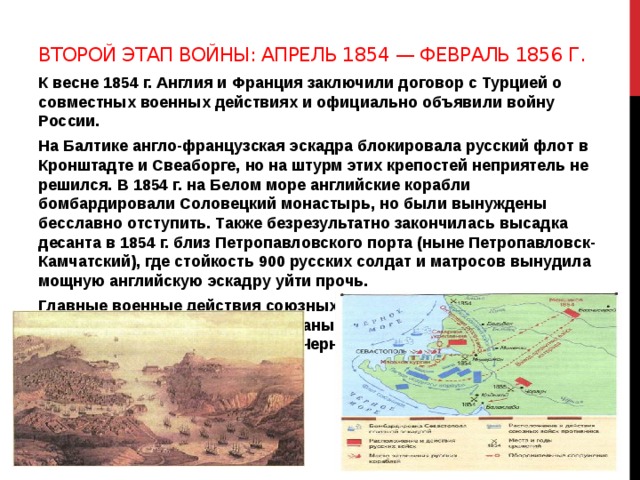 Второй этап войны: апрель 1854 — февраль 1856 г. К весне 1854 г. Англия и Франция заключили договор с Турцией о совместных военных действиях и официально объявили войну России. На Балтике англо-французская эскадра блокировала русский флот в Кронштадте и Свеаборге, но на штурм этих крепостей неприятель не решился. В 1854 г. на Белом море английские корабли бомбардировали Соловецкий монастырь, но были вынуждены бесславно отступить. Также безрезультатно закончилась высадка десанта в 1854 г. близ Петропавловского порта (ныне Петропавловск-Камчатский), где стойкость 900 русских солдат и матросов вынудила мощную английскую эскадру уйти прочь. Главные военные действия союзных войск развернулись на южных рубежах России — в Крыму. В планы неприятеля входил захват основной военно-морской базы Черноморского флота — Севастополя 