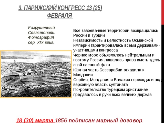3. Парижский конгресс 13 (25) февраля   Все завоеванные территории возвращались России и Турции Независимость и целостность Османской империи гарантировалась всеми державами-участницами конгресса Черное море объявлялось нейтральным и поэтому Россия лишалась права иметь здесь свой военный флот Южная часть Бессарабии отходила к Молдавии Сербия, Молдавия и Валахия переходили под верховную власть султаната Покровительство турецким христианам предавалось в руки всех великих держав Разрушенный Севастополь. Фотография сер. XIX века.   18 (30) марта 1856 подписан мирный договор . 