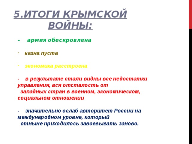 5.Итоги Крымской войны: - армия обескровлена  казна пуста  экономика расстроена  - в результате стали видны все недостатки управления, вся отсталость от  западных стран в военном, экономическом, социальном отношении  - значительно ослаб авторитет России на международном уровне, который  отныне приходилось завоевывать заново. 