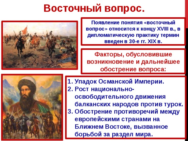 Восточный вопрос. Появление понятия «восточный вопрос» относится к концу XVIII в., в дипломатическую практику термин введен в 30-е гг. XIX в. Факторы, обусловившие возникновение и дальнейшее обострение вопроса: Упадок Османской Империи. Рост национально-освободительного движения балканских народов против турок. Обострение противоречий между европейскими странами на Ближнем Востоке, вызванное борьбой за раздел мира.  