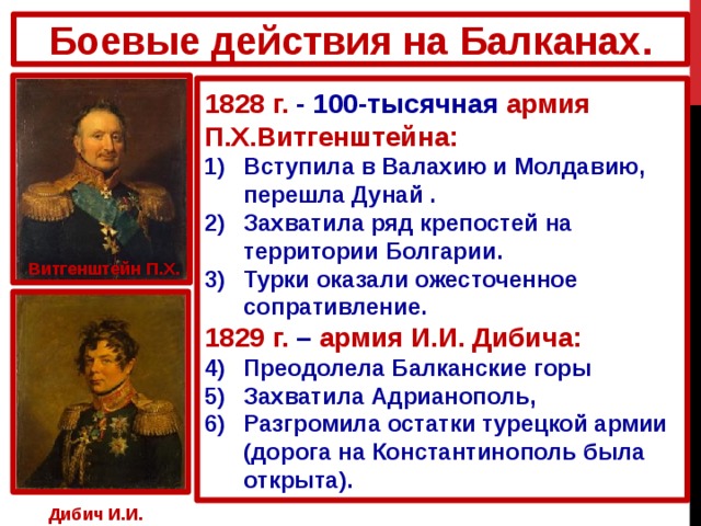 Боевые действия на Балканах. 1828 г. - 100-тысячная армия П.Х.Витгенштейна: Вступила в Валахию и Молдавию, перешла Дунай . Захватила ряд крепостей на территории Болгарии. Турки оказали ожесточенное сопративление. 1829 г. – армия И.И. Дибича: Преодолела Балканские горы Захватила Адрианополь, Разгромила остатки турецкой армии (дорога на Константинополь была открыта). Витгенштейн П.Х. Дибич И.И. 