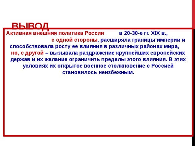 Вывод Активная внешняя политика России в 20-30-е гг. XIX в., с одной стороны , расширяла границы империи и способствовала росту ее влияния в различных районах мира, но, с другой – вызывала раздражение крупнейших европейских держав и их желание ограничить пределы этого влияния. В этих условиях их открытое военное столкновение с Россией становилось неизбежным. 