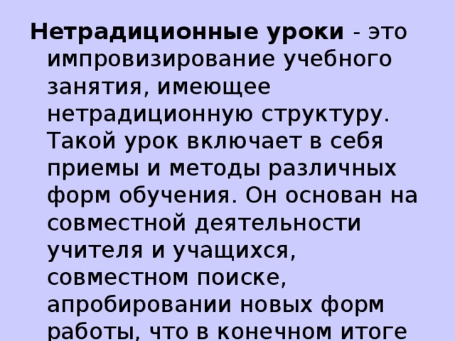 Нетрадиционные уроки - это импровизирование учебного занятия, имеющее нетрадиционную структуру. Такой урок включает в себя приемы и методы различных форм обучения. Он основан на совместной деятельности учителя и учащихся, совместном поиске, апробировании новых форм работы, что в конечном итоге влияет на активизацию познавательной активности учащихся на уроках и повышение эффективности преподавания. 