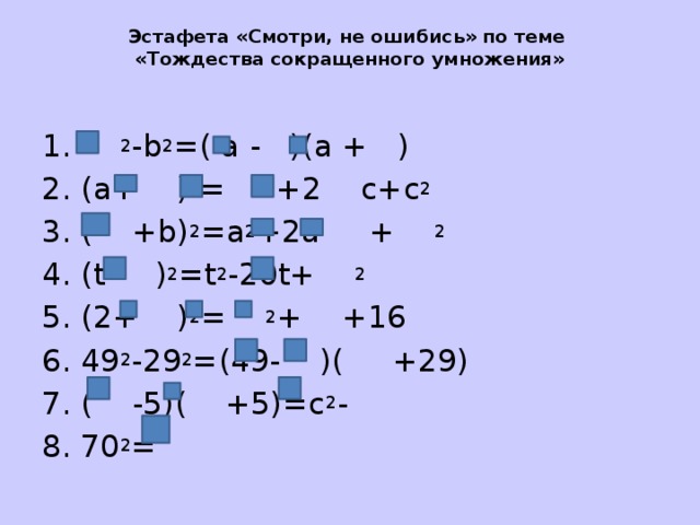 Эстафета «Смотри, не ошибись» по теме  «Тождества сокращенного умножения»   1. 2 -b 2 =( a - )(a + ) 2. (a+ ) 2 = 2 +2 c+c 2 3. ( +b) 2 =a 2 +2a + 2 4. (t- ) 2 =t 2 -20t+ 2 5. (2+ ) 2 = 2 + +16 6. 49 2 -29 2 =(49- )( +29) 7. ( -5)( +5)=c 2 - 8. 70 2 = 