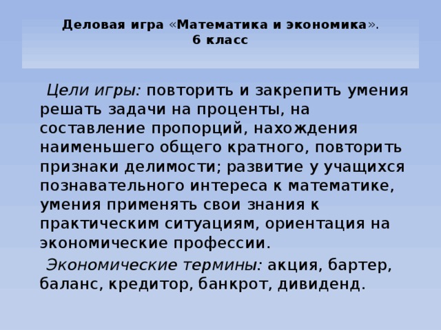 Деловая игра « Математика и экономика ».  6 класс     Цели игры: повторить и закрепить умения решать задачи на проценты, на составление пропорций, нахождения наименьшего общего кратного, повторить признаки делимости; развитие у учащихся познавательного интереса к математике, умения применять свои знания к практическим ситуациям, ориентация на экономические профессии.  Экономические термины: акция, бартер, баланс, кредитор, банкрот, дивиденд. 