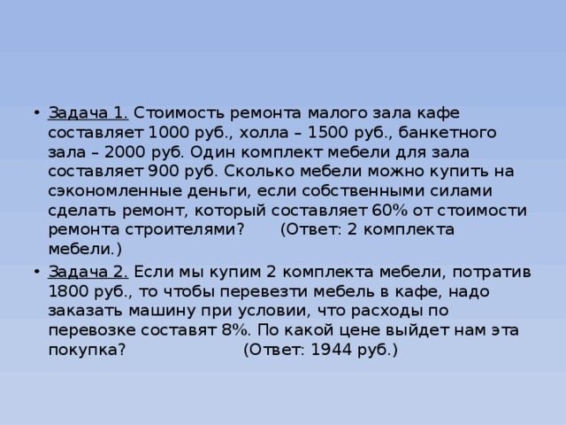 Задача 1. Стоимость ремонта малого зала кафе составляет 1000 руб., холла – 1500 руб., банкетного зала – 2000 руб. Один комплект мебели для зала составляет 900 руб. Сколько мебели можно купить на сэкономленные деньги, если собственными силами сделать ремонт, который составляет 60% от стоимости ремонта строителями? (Ответ: 2 комплекта мебели.) Задача 2. Если мы купим 2 комплекта мебели, потратив 1800 руб., то чтобы перевезти мебель в кафе, надо заказать машину при условии, что расходы по перевозке составят 8%. По какой цене выйдет нам эта покупка? (Ответ: 1944 руб.) 