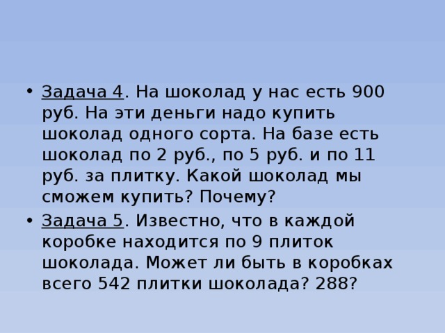 Задача 4 . На шоколад у нас есть 900 руб. На эти деньги надо купить шоколад одного сорта. На базе есть шоколад по 2 руб., по 5 руб. и по 11 руб. за плитку. Какой шоколад мы сможем купить? Почему? Задача 5 . Известно, что в каждой коробке находится по 9 плиток шоколада. Может ли быть в коробках всего 542 плитки шоколада? 288? 
