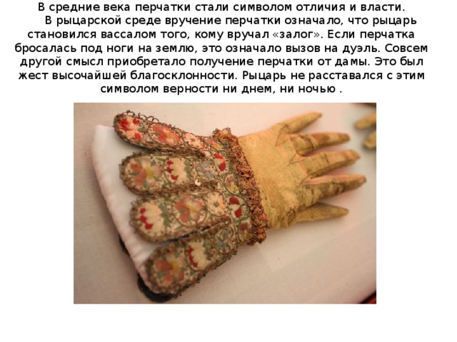  В средние века перчатки стали символом отличия и власти.  В рыцарской среде вручение перчатки означало, что рыцарь становился вассалом того, кому вручал «залог». Если перчатка бросалась под ноги на землю, это означало вызов на дуэль. Совсем другой смысл приобретало получение перчатки от дамы. Это был жест высочайшей благосклонности. Рыцарь не расставался с этим символом верности ни днем, ни ночью .   