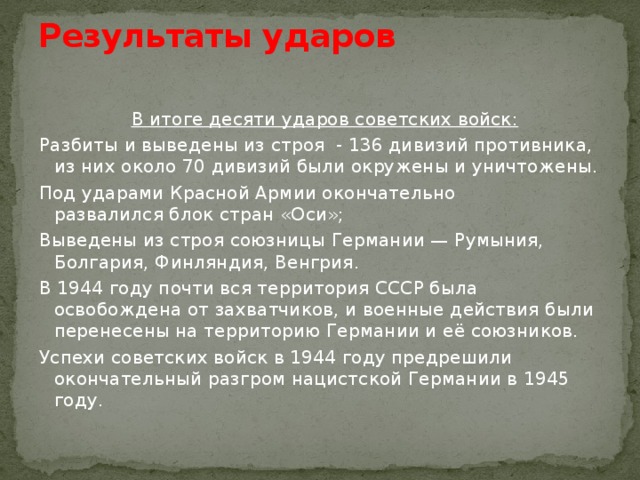 Результаты ударов    В итоге десяти ударов советских войск: Разбиты и выведены из строя - 136 дивизий противника, из них около 70 дивизий были окружены и уничтожены. Под ударами Красной Армии окончательно развалился блок стран «Оси»; Выведены из строя союзницы Германии — Румыния, Болгария, Финляндия, Венгрия. В 1944 году почти вся территория СССР была освобождена от захватчиков, и военные действия были перенесены на территорию Германии и её союзников. Успехи советских войск в 1944 году предрешили окончательный разгром нацистской Германии в 1945 году. 